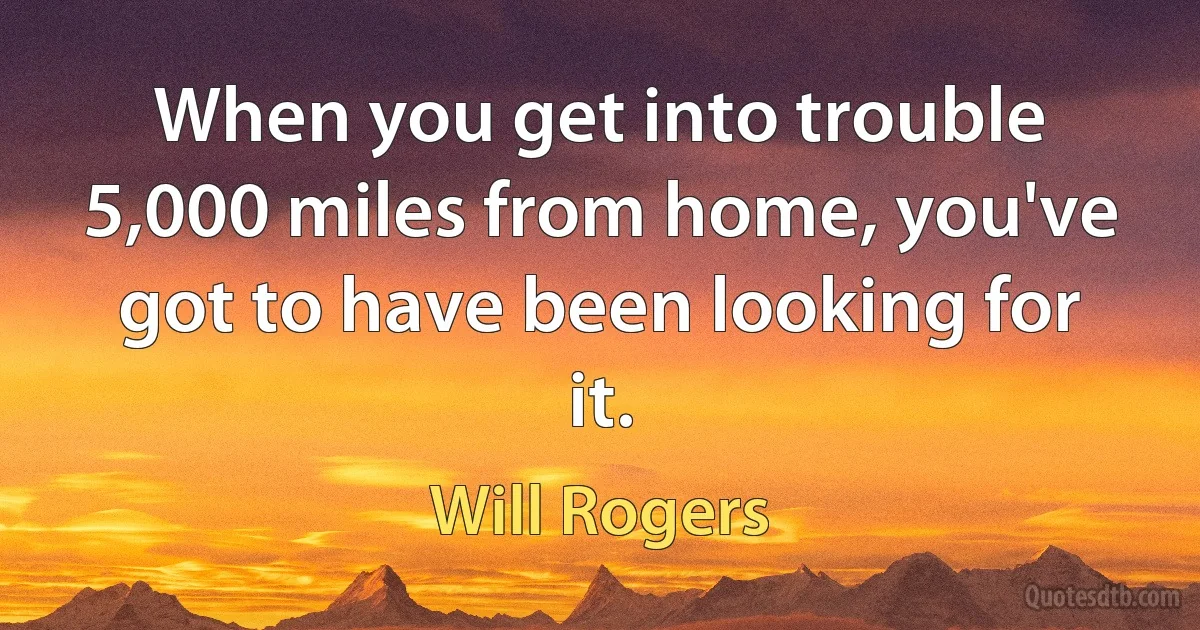 When you get into trouble 5,000 miles from home, you've got to have been looking for it. (Will Rogers)