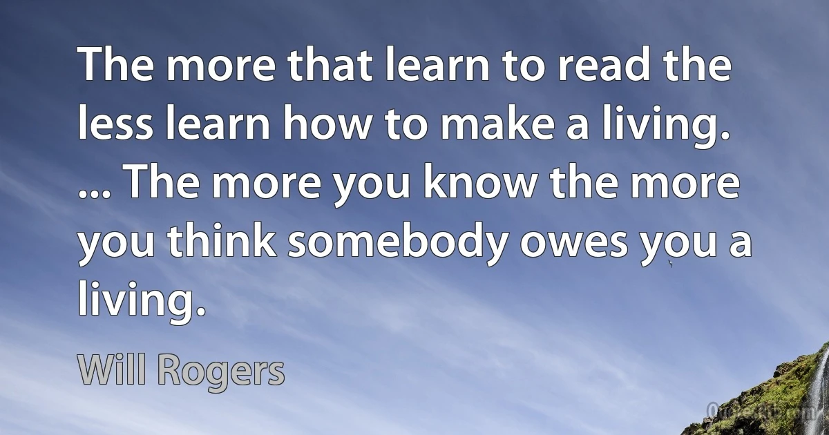 The more that learn to read the less learn how to make a living. ... The more you know the more you think somebody owes you a living. (Will Rogers)