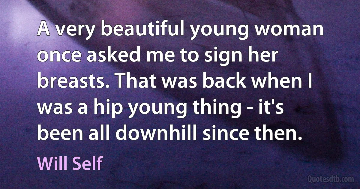 A very beautiful young woman once asked me to sign her breasts. That was back when I was a hip young thing - it's been all downhill since then. (Will Self)