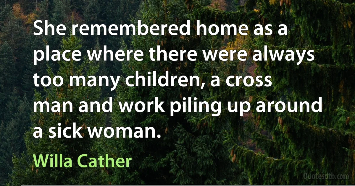 She remembered home as a place where there were always too many children, a cross man and work piling up around a sick woman. (Willa Cather)