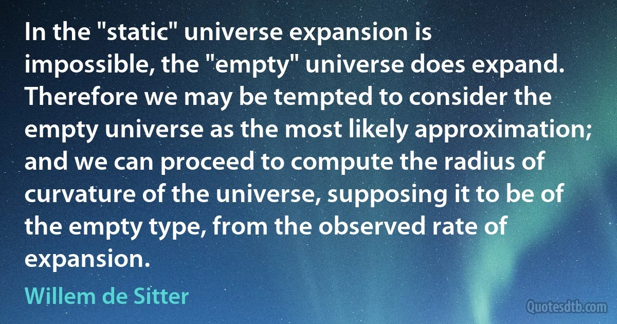 In the "static" universe expansion is impossible, the "empty" universe does expand. Therefore we may be tempted to consider the empty universe as the most likely approximation; and we can proceed to compute the radius of curvature of the universe, supposing it to be of the empty type, from the observed rate of expansion. (Willem de Sitter)