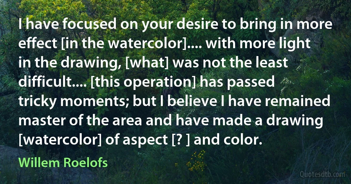 I have focused on your desire to bring in more effect [in the watercolor].... with more light in the drawing, [what] was not the least difficult.... [this operation] has passed tricky moments; but I believe I have remained master of the area and have made a drawing [watercolor] of aspect [? ] and color. (Willem Roelofs)