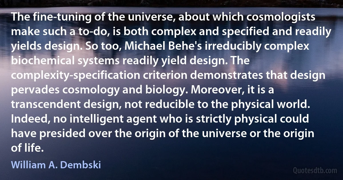 The fine-tuning of the universe, about which cosmologists make such a to-do, is both complex and specified and readily yields design. So too, Michael Behe's irreducibly complex biochemical systems readily yield design. The complexity-specification criterion demonstrates that design pervades cosmology and biology. Moreover, it is a transcendent design, not reducible to the physical world. Indeed, no intelligent agent who is strictly physical could have presided over the origin of the universe or the origin of life. (William A. Dembski)