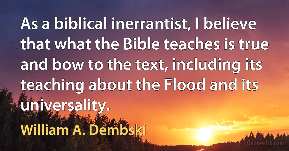 As a biblical inerrantist, I believe that what the Bible teaches is true and bow to the text, including its teaching about the Flood and its universality. (William A. Dembski)