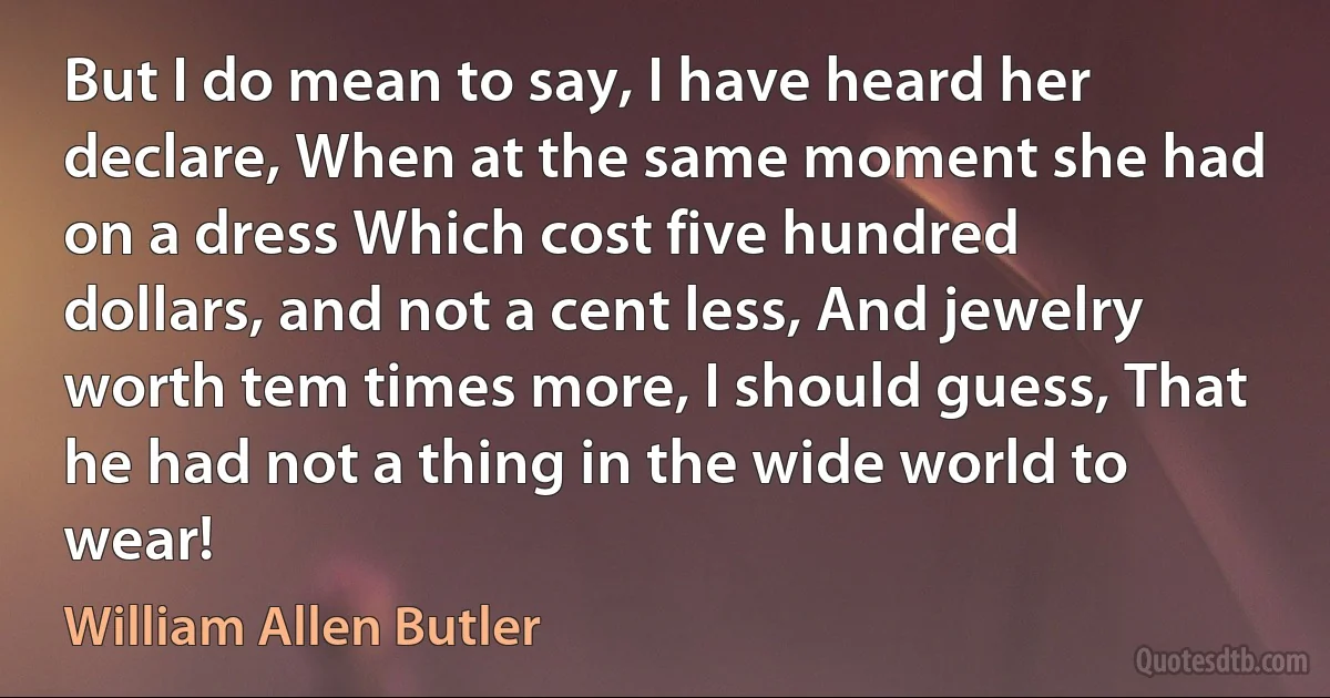 But I do mean to say, I have heard her declare, When at the same moment she had on a dress Which cost five hundred dollars, and not a cent less, And jewelry worth tem times more, I should guess, That he had not a thing in the wide world to wear! (William Allen Butler)