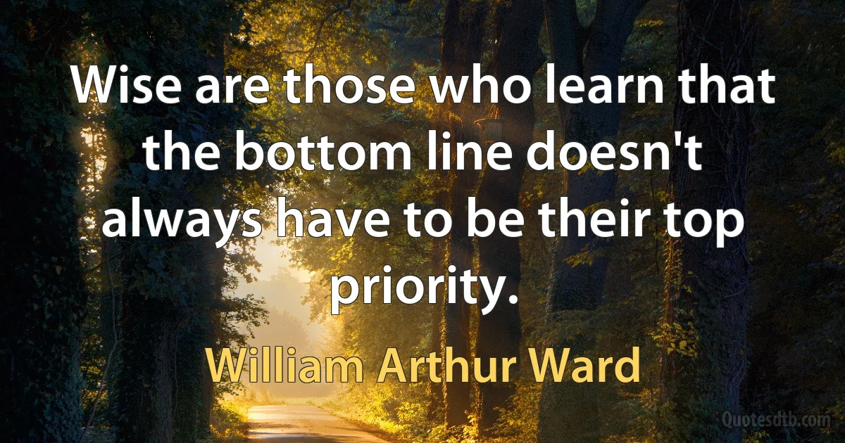 Wise are those who learn that the bottom line doesn't always have to be their top priority. (William Arthur Ward)