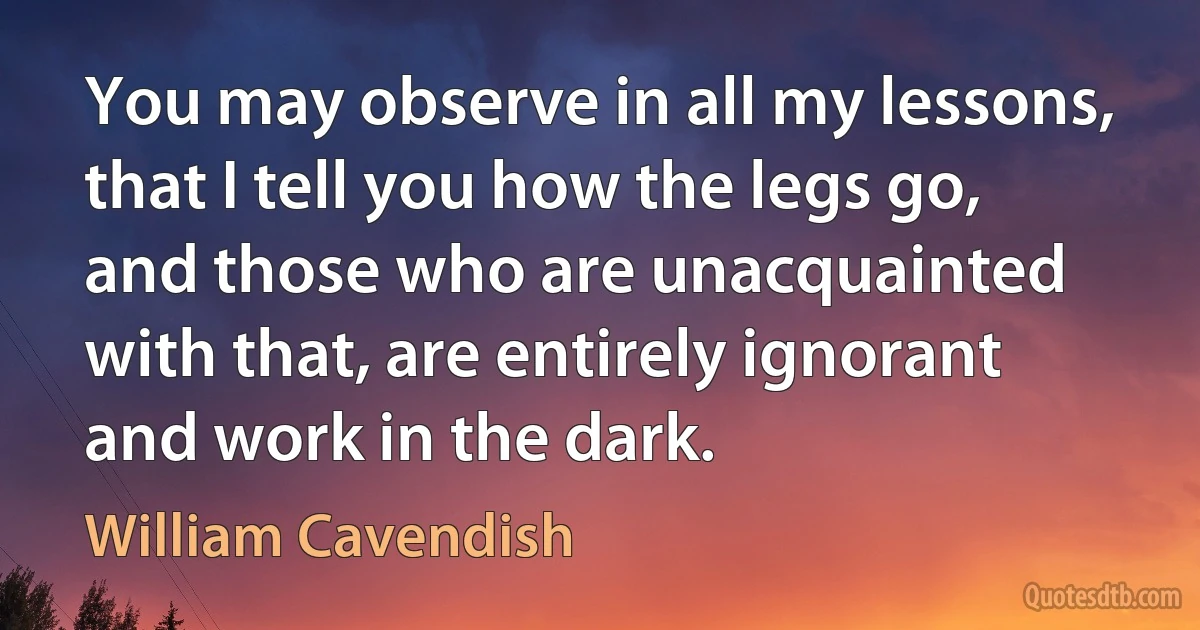 You may observe in all my lessons, that I tell you how the legs go, and those who are unacquainted with that, are entirely ignorant and work in the dark. (William Cavendish)