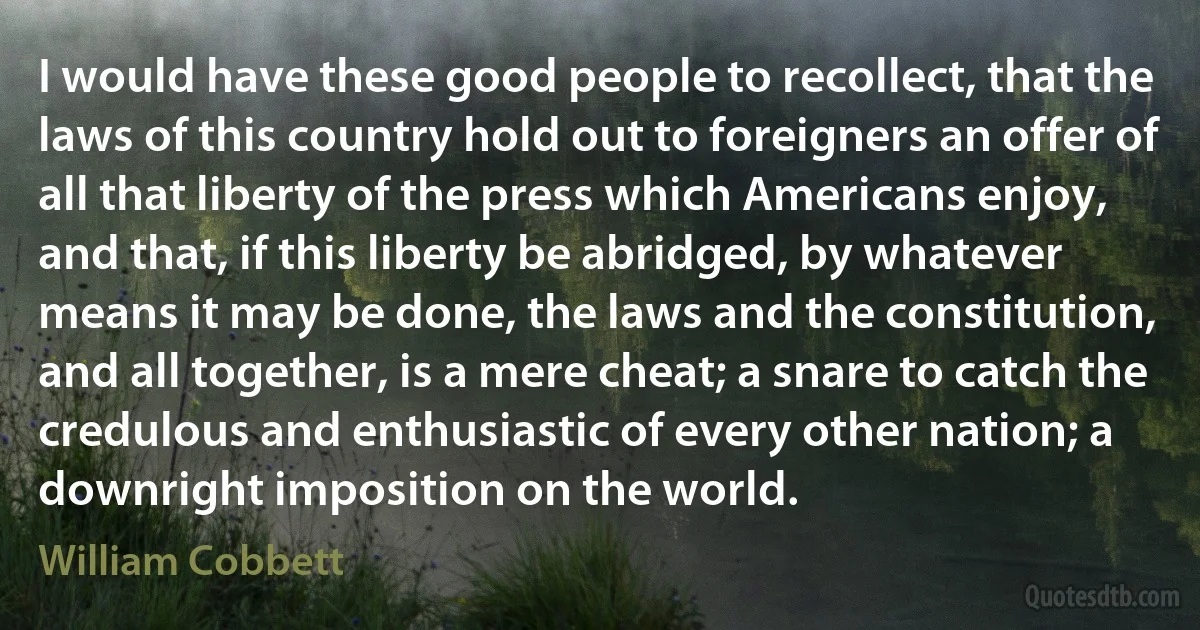 I would have these good people to recollect, that the laws of this country hold out to foreigners an offer of all that liberty of the press which Americans enjoy, and that, if this liberty be abridged, by whatever means it may be done, the laws and the constitution, and all together, is a mere cheat; a snare to catch the credulous and enthusiastic of every other nation; a downright imposition on the world. (William Cobbett)