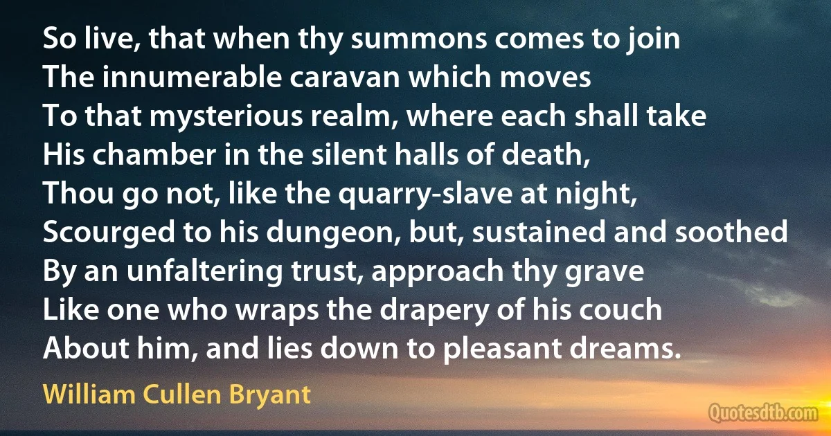 So live, that when thy summons comes to join
The innumerable caravan which moves
To that mysterious realm, where each shall take
His chamber in the silent halls of death,
Thou go not, like the quarry-slave at night,
Scourged to his dungeon, but, sustained and soothed
By an unfaltering trust, approach thy grave
Like one who wraps the drapery of his couch
About him, and lies down to pleasant dreams. (William Cullen Bryant)