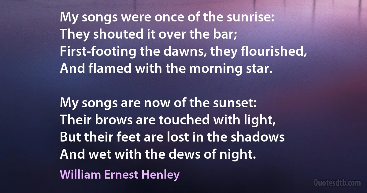 My songs were once of the sunrise:
They shouted it over the bar;
First-footing the dawns, they flourished,
And flamed with the morning star.

My songs are now of the sunset:
Their brows are touched with light,
But their feet are lost in the shadows
And wet with the dews of night. (William Ernest Henley)