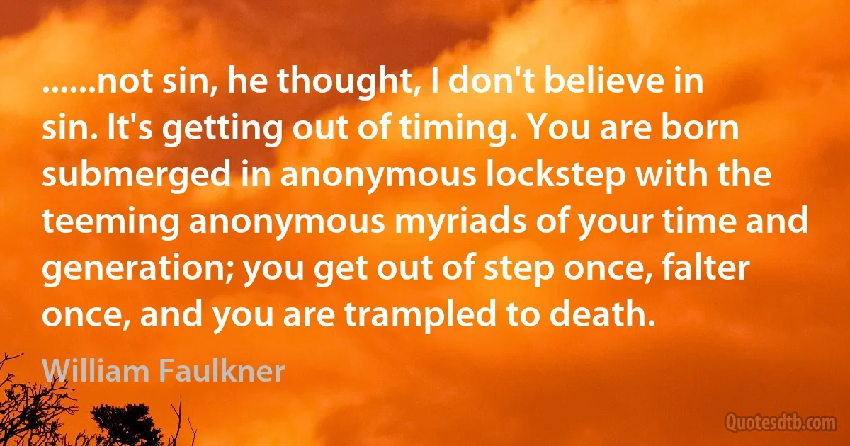 ......not sin, he thought, I don't believe in sin. It's getting out of timing. You are born submerged in anonymous lockstep with the teeming anonymous myriads of your time and generation; you get out of step once, falter once, and you are trampled to death. (William Faulkner)