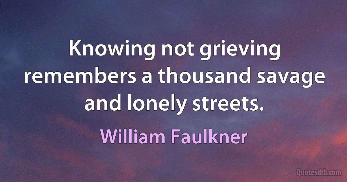 Knowing not grieving remembers a thousand savage and lonely streets. (William Faulkner)