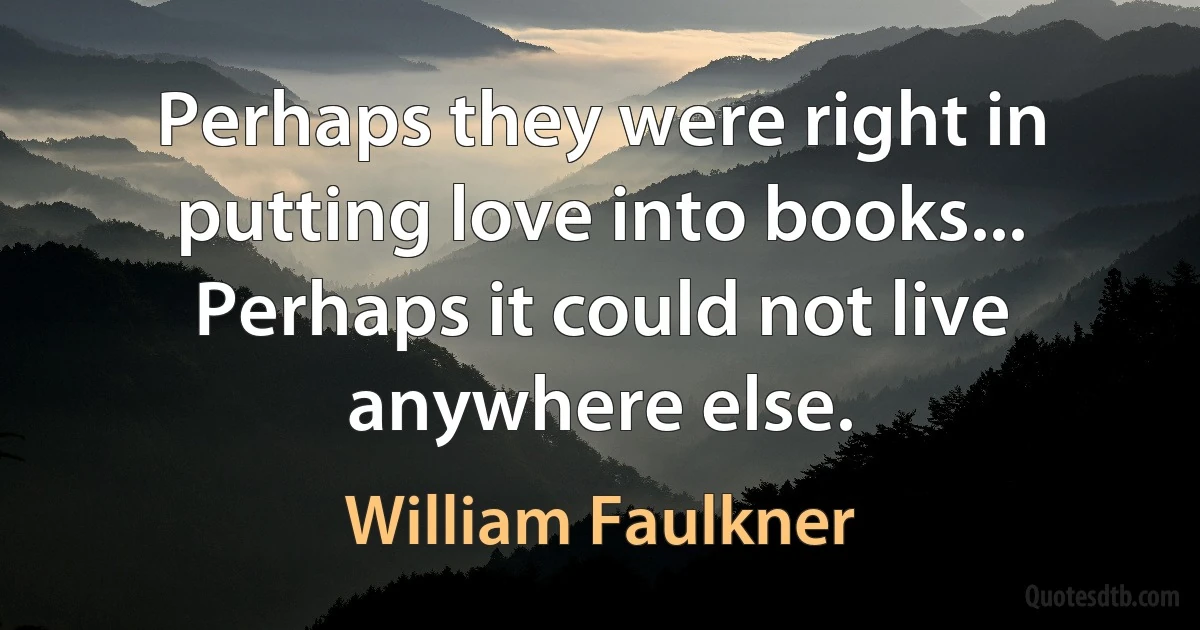 Perhaps they were right in putting love into books... Perhaps it could not live anywhere else. (William Faulkner)