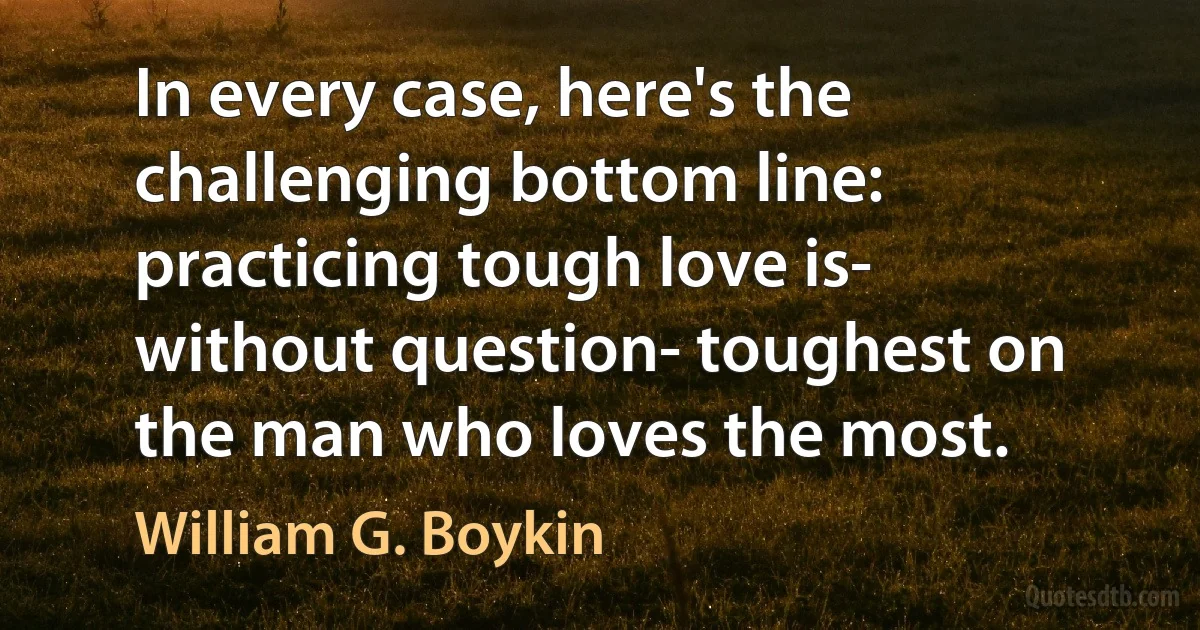 In every case, here's the challenging bottom line: practicing tough love is- without question- toughest on the man who loves the most. (William G. Boykin)