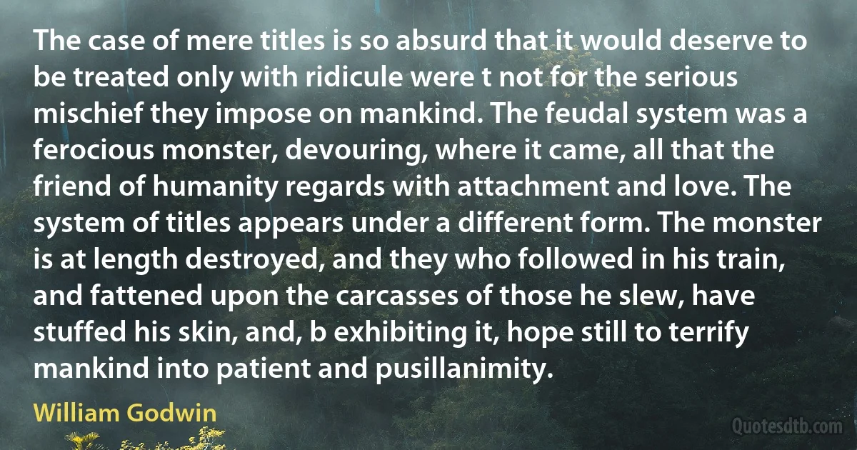 The case of mere titles is so absurd that it would deserve to be treated only with ridicule were t not for the serious mischief they impose on mankind. The feudal system was a ferocious monster, devouring, where it came, all that the friend of humanity regards with attachment and love. The system of titles appears under a different form. The monster is at length destroyed, and they who followed in his train, and fattened upon the carcasses of those he slew, have stuffed his skin, and, b exhibiting it, hope still to terrify mankind into patient and pusillanimity. (William Godwin)