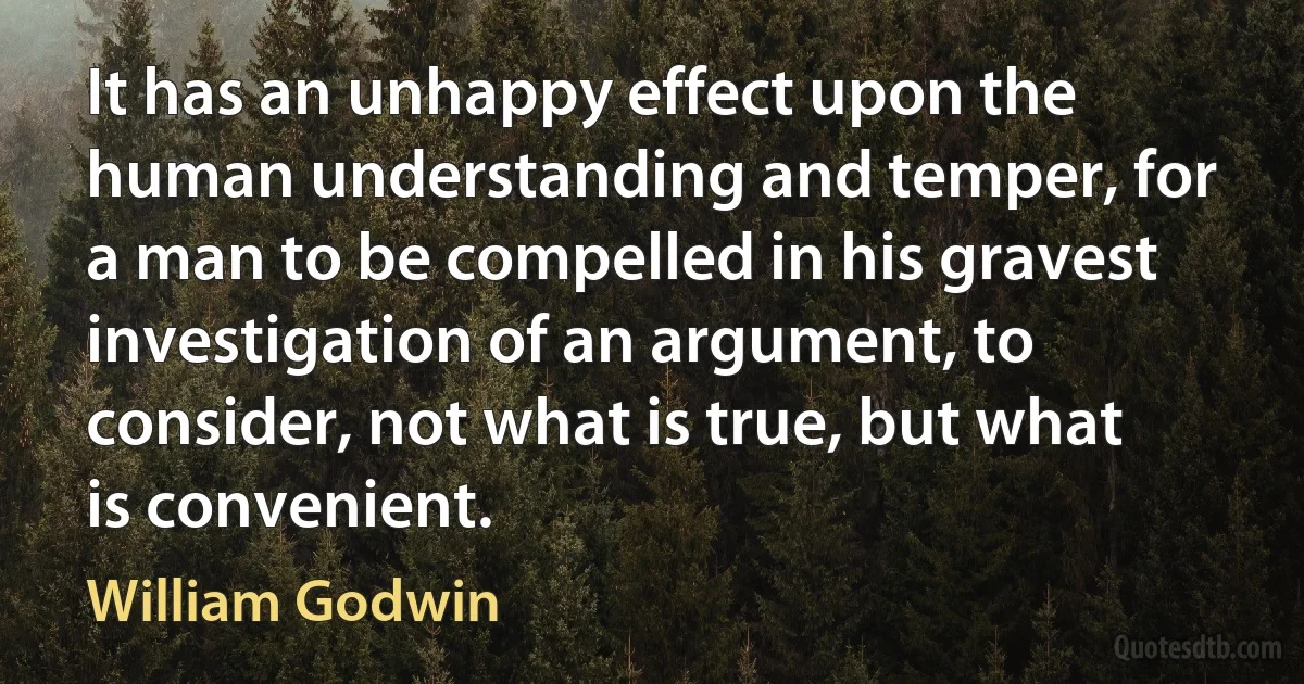 It has an unhappy effect upon the human understanding and temper, for a man to be compelled in his gravest investigation of an argument, to consider, not what is true, but what is convenient. (William Godwin)