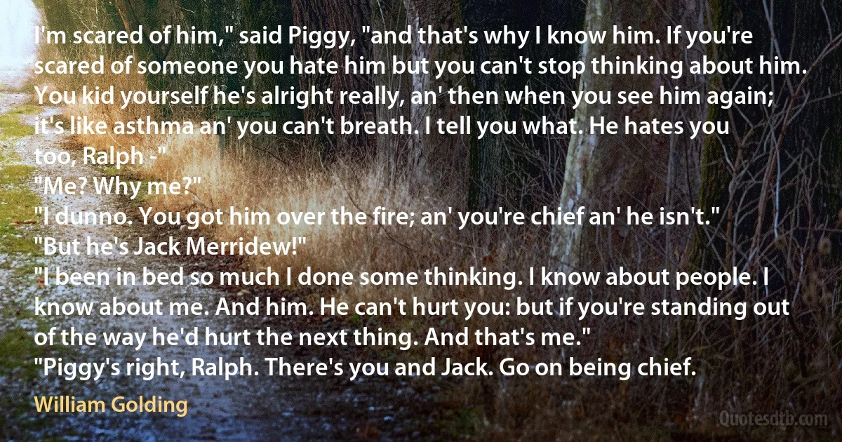 I'm scared of him," said Piggy, "and that's why I know him. If you're scared of someone you hate him but you can't stop thinking about him. You kid yourself he's alright really, an' then when you see him again; it's like asthma an' you can't breath. I tell you what. He hates you too, Ralph -"
"Me? Why me?"
"I dunno. You got him over the fire; an' you're chief an' he isn't."
"But he's Jack Merridew!"
"I been in bed so much I done some thinking. I know about people. I know about me. And him. He can't hurt you: but if you're standing out of the way he'd hurt the next thing. And that's me."
"Piggy's right, Ralph. There's you and Jack. Go on being chief. (William Golding)