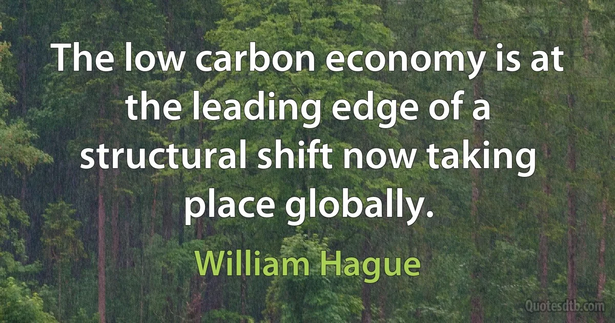 The low carbon economy is at the leading edge of a structural shift now taking place globally. (William Hague)