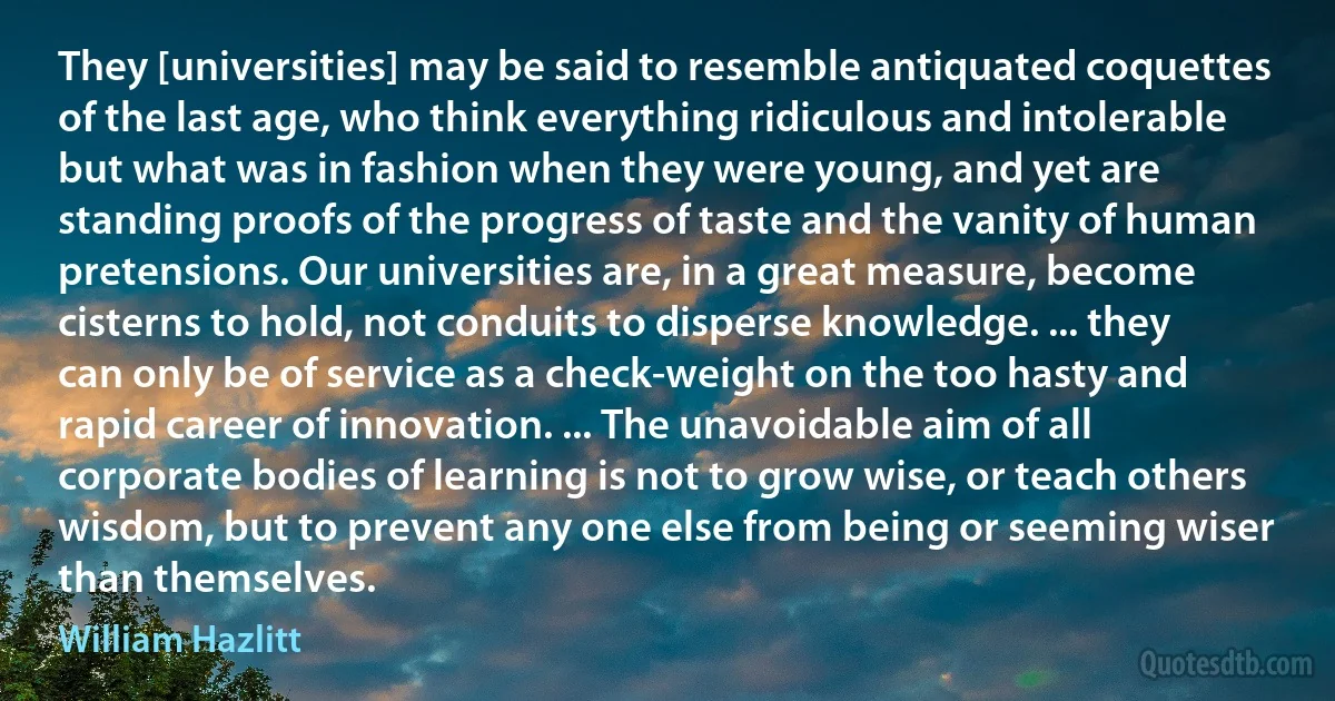 They [universities] may be said to resemble antiquated coquettes of the last age, who think everything ridiculous and intolerable but what was in fashion when they were young, and yet are standing proofs of the progress of taste and the vanity of human pretensions. Our universities are, in a great measure, become cisterns to hold, not conduits to disperse knowledge. ... they can only be of service as a check-weight on the too hasty and rapid career of innovation. ... The unavoidable aim of all corporate bodies of learning is not to grow wise, or teach others wisdom, but to prevent any one else from being or seeming wiser than themselves. (William Hazlitt)