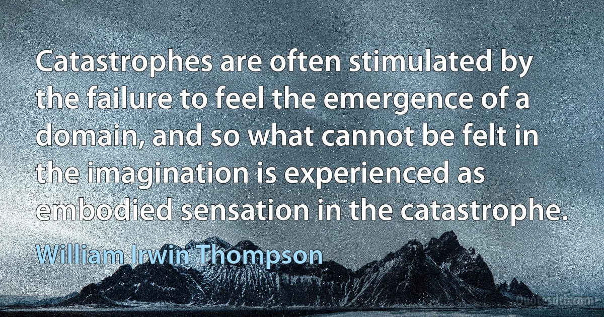 Catastrophes are often stimulated by the failure to feel the emergence of a domain, and so what cannot be felt in the imagination is experienced as embodied sensation in the catastrophe. (William Irwin Thompson)