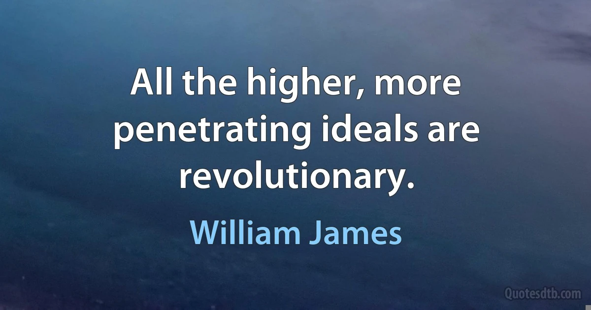 All the higher, more penetrating ideals are revolutionary. (William James)