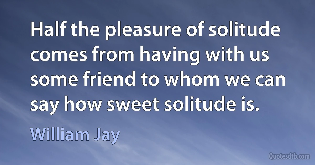 Half the pleasure of solitude comes from having with us some friend to whom we can say how sweet solitude is. (William Jay)