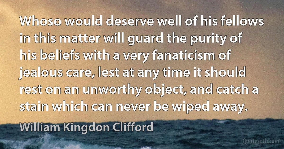 Whoso would deserve well of his fellows in this matter will guard the purity of his beliefs with a very fanaticism of jealous care, lest at any time it should rest on an unworthy object, and catch a stain which can never be wiped away. (William Kingdon Clifford)