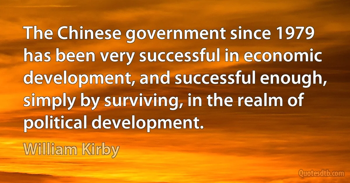 The Chinese government since 1979 has been very successful in economic development, and successful enough, simply by surviving, in the realm of political development. (William Kirby)