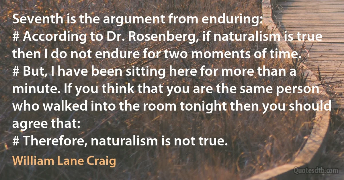 Seventh is the argument from enduring:
# According to Dr. Rosenberg, if naturalism is true then I do not endure for two moments of time.
# But, I have been sitting here for more than a minute. If you think that you are the same person who walked into the room tonight then you should agree that:
# Therefore, naturalism is not true. (William Lane Craig)