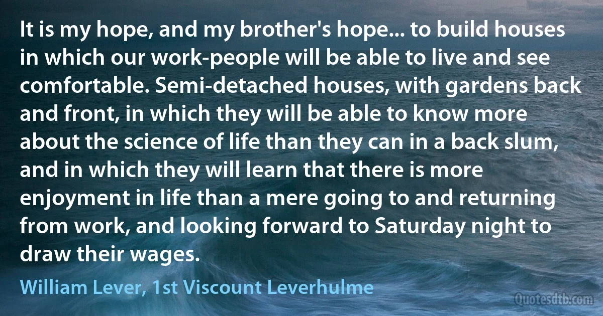 It is my hope, and my brother's hope... to build houses in which our work-people will be able to live and see comfortable. Semi-detached houses, with gardens back and front, in which they will be able to know more about the science of life than they can in a back slum, and in which they will learn that there is more enjoyment in life than a mere going to and returning from work, and looking forward to Saturday night to draw their wages. (William Lever, 1st Viscount Leverhulme)