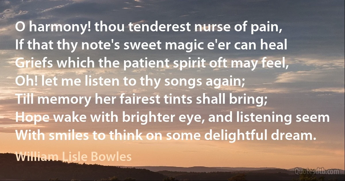 O harmony! thou tenderest nurse of pain,
If that thy note's sweet magic e'er can heal
Griefs which the patient spirit oft may feel,
Oh! let me listen to thy songs again;
Till memory her fairest tints shall bring;
Hope wake with brighter eye, and listening seem
With smiles to think on some delightful dream. (William Lisle Bowles)