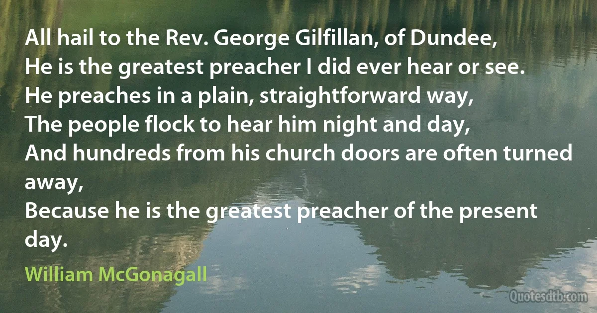 All hail to the Rev. George Gilfillan, of Dundee,
He is the greatest preacher I did ever hear or see.
He preaches in a plain, straightforward way,
The people flock to hear him night and day,
And hundreds from his church doors are often turned away,
Because he is the greatest preacher of the present day. (William McGonagall)