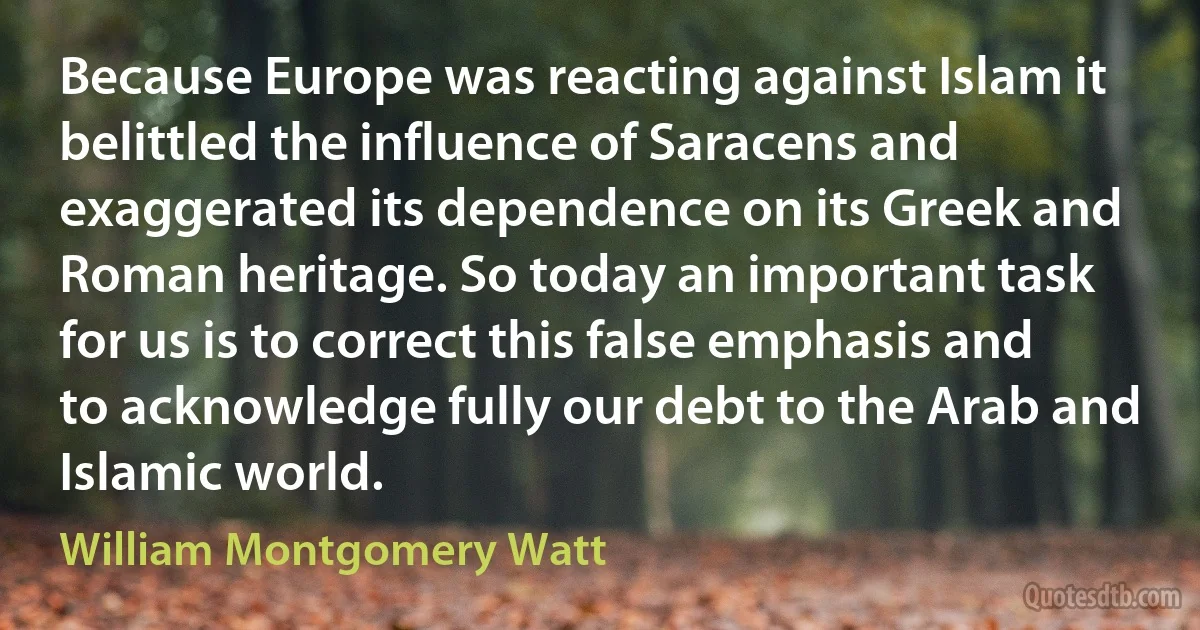 Because Europe was reacting against Islam it belittled the influence of Saracens and exaggerated its dependence on its Greek and Roman heritage. So today an important task for us is to correct this false emphasis and to acknowledge fully our debt to the Arab and Islamic world. (William Montgomery Watt)