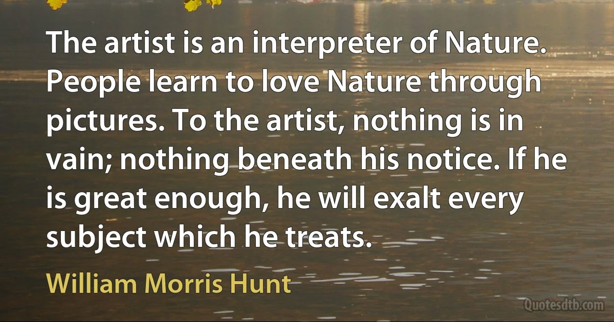 The artist is an interpreter of Nature. People learn to love Nature through pictures. To the artist, nothing is in vain; nothing beneath his notice. If he is great enough, he will exalt every subject which he treats. (William Morris Hunt)