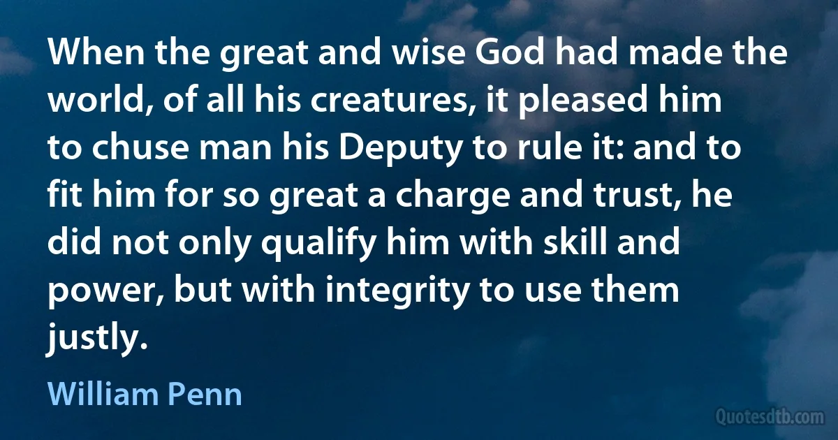 When the great and wise God had made the world, of all his creatures, it pleased him to chuse man his Deputy to rule it: and to fit him for so great a charge and trust, he did not only qualify him with skill and power, but with integrity to use them justly. (William Penn)