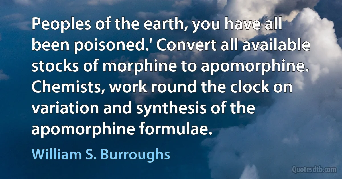 Peoples of the earth, you have all been poisoned.' Convert all available stocks of morphine to apomorphine. Chemists, work round the clock on variation and synthesis of the apomorphine formulae. (William S. Burroughs)