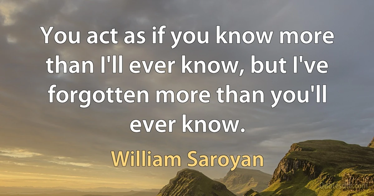 You act as if you know more than I'll ever know, but I've forgotten more than you'll ever know. (William Saroyan)