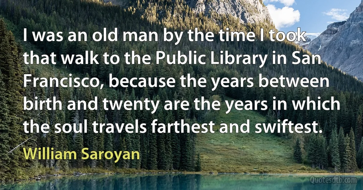 I was an old man by the time I took that walk to the Public Library in San Francisco, because the years between birth and twenty are the years in which the soul travels farthest and swiftest. (William Saroyan)