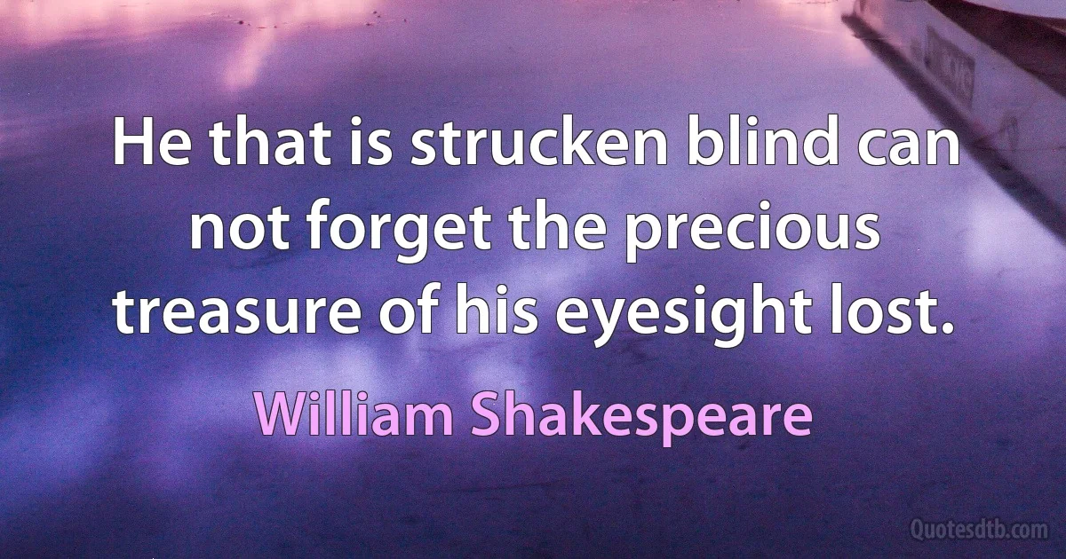 He that is strucken blind can not forget the precious treasure of his eyesight lost. (William Shakespeare)