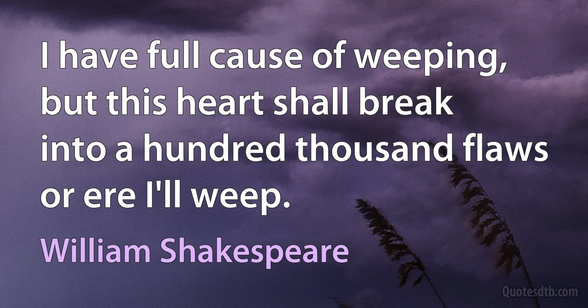 I have full cause of weeping, but this heart shall break into a hundred thousand flaws or ere I'll weep. (William Shakespeare)