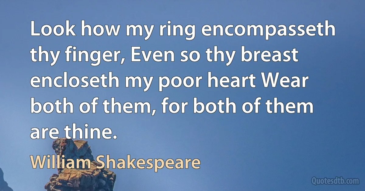 Look how my ring encompasseth thy finger, Even so thy breast encloseth my poor heart Wear both of them, for both of them are thine. (William Shakespeare)