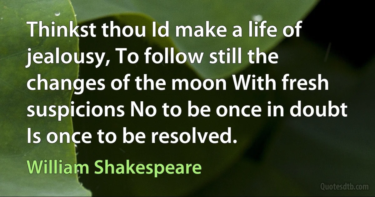 Thinkst thou Id make a life of jealousy, To follow still the changes of the moon With fresh suspicions No to be once in doubt Is once to be resolved. (William Shakespeare)