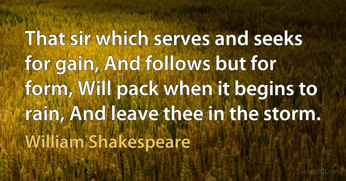 That sir which serves and seeks for gain, And follows but for form, Will pack when it begins to rain, And leave thee in the storm. (William Shakespeare)