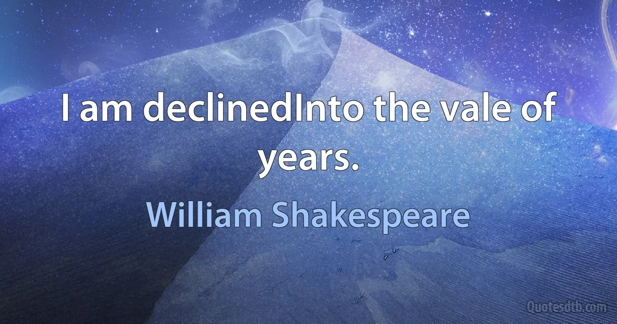 I am declinedInto the vale of years. (William Shakespeare)