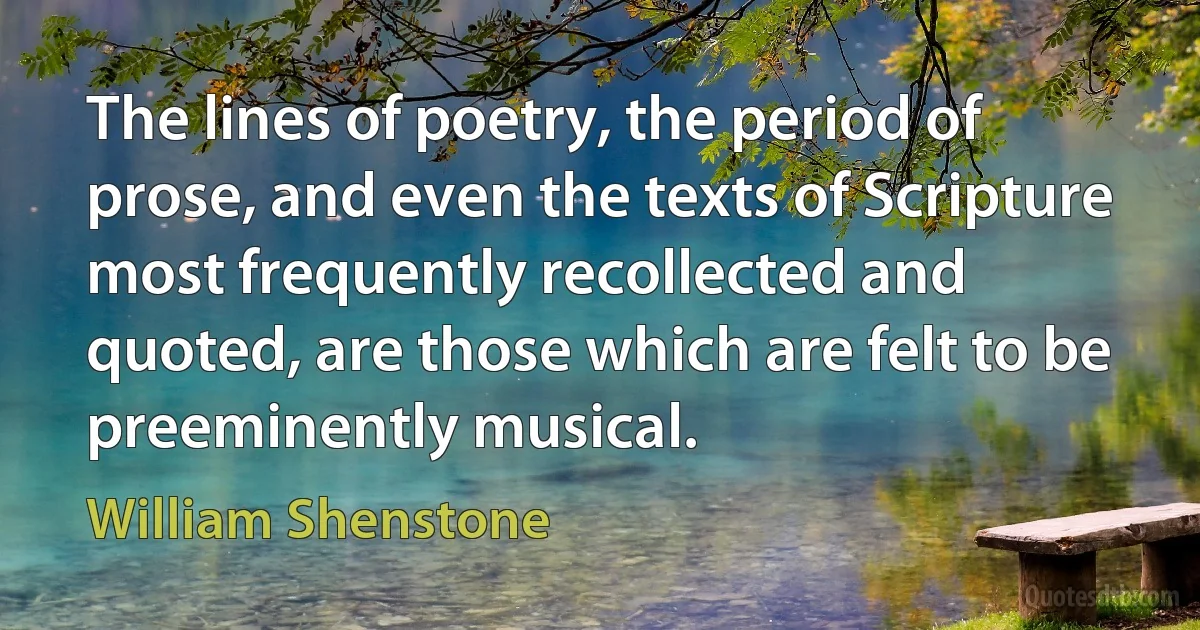 The lines of poetry, the period of prose, and even the texts of Scripture most frequently recollected and quoted, are those which are felt to be preeminently musical. (William Shenstone)