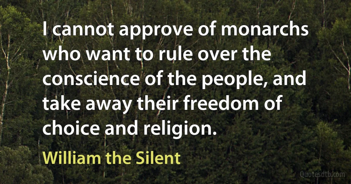 I cannot approve of monarchs who want to rule over the conscience of the people, and take away their freedom of choice and religion. (William the Silent)