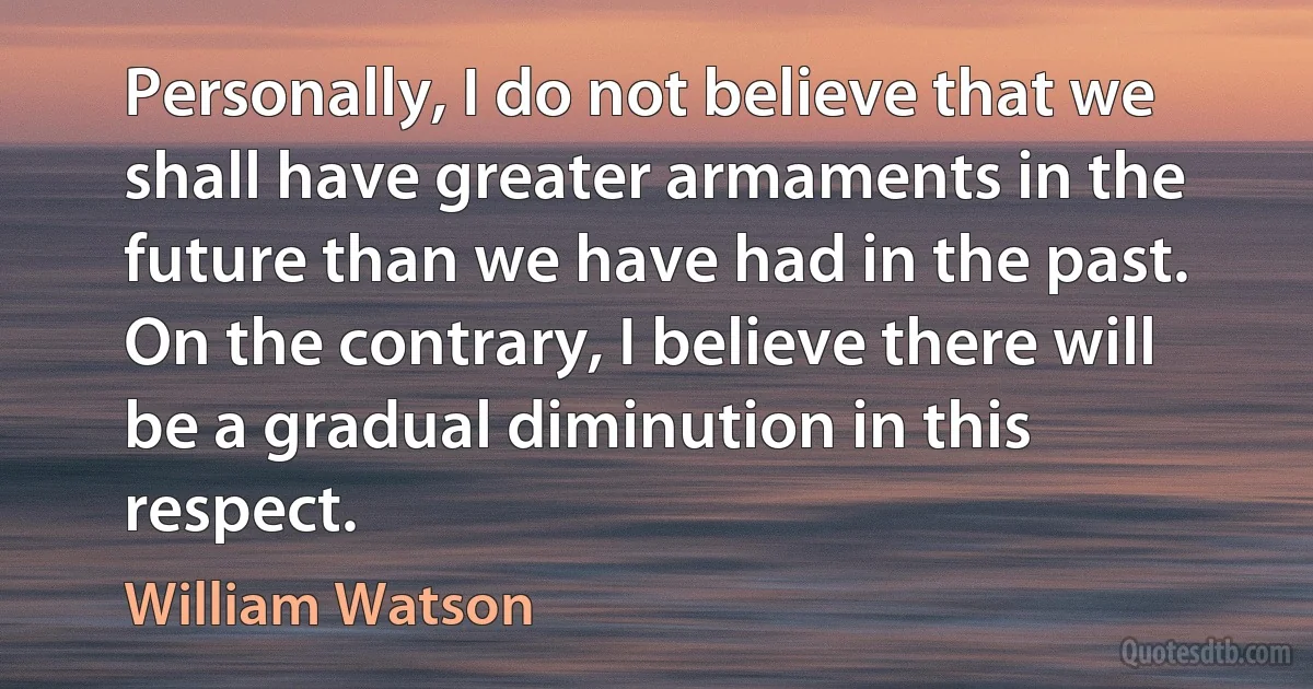 Personally, I do not believe that we shall have greater armaments in the future than we have had in the past. On the contrary, I believe there will be a gradual diminution in this respect. (William Watson)