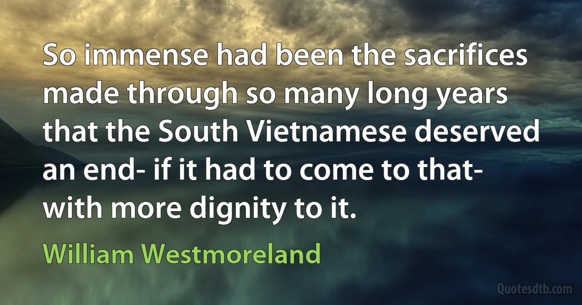 So immense had been the sacrifices made through so many long years that the South Vietnamese deserved an end- if it had to come to that- with more dignity to it. (William Westmoreland)