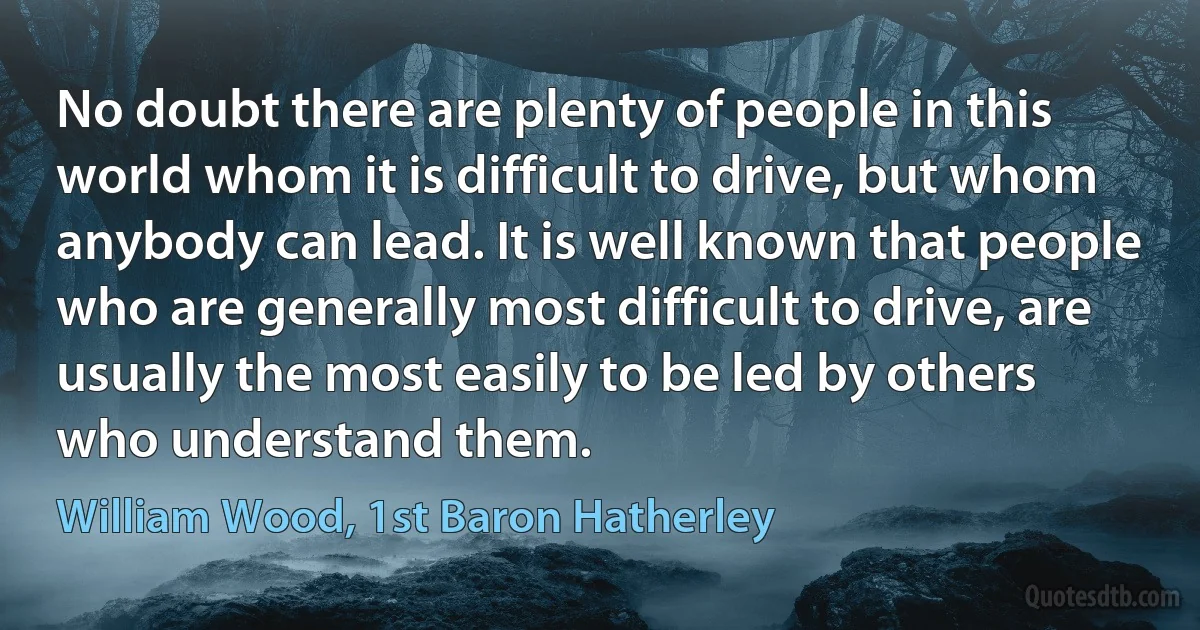 No doubt there are plenty of people in this world whom it is difficult to drive, but whom anybody can lead. It is well known that people who are generally most difficult to drive, are usually the most easily to be led by others who understand them. (William Wood, 1st Baron Hatherley)