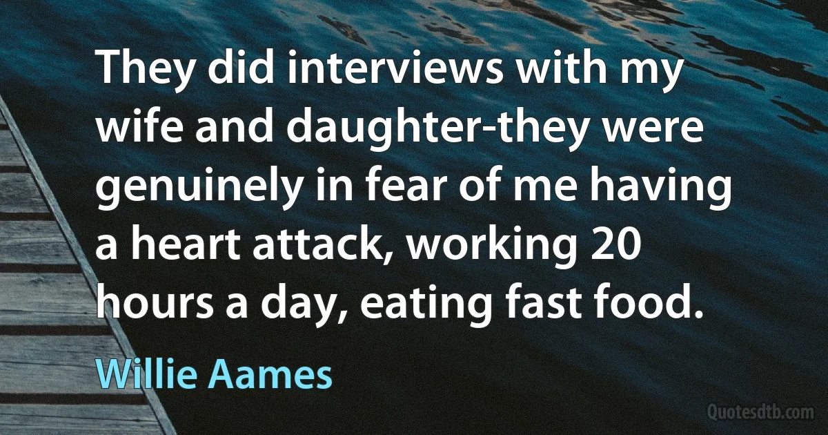 They did interviews with my wife and daughter-they were genuinely in fear of me having a heart attack, working 20 hours a day, eating fast food. (Willie Aames)